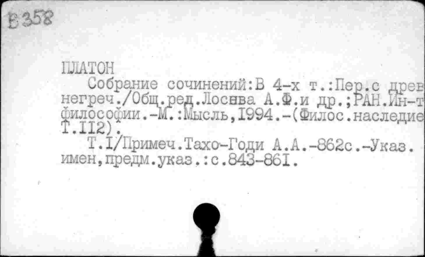 ﻿ПЛАТОН
Собрание сочинений:В 4-х т.:Пе негреч./Общ.ред.Лоснва А.Ф.и др.;' философии.-М.:Мысль,1994.-(Филос.:
Т.1/Примеч.Тахо-Годи А.А.-862с.-Указ. имен,предм.указ.: с.843-861.
:-т